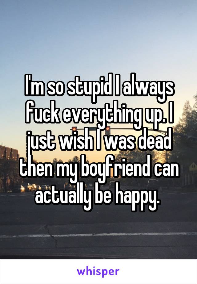 I'm so stupid I always fuck everything up. I just wish I was dead then my boyfriend can actually be happy. 