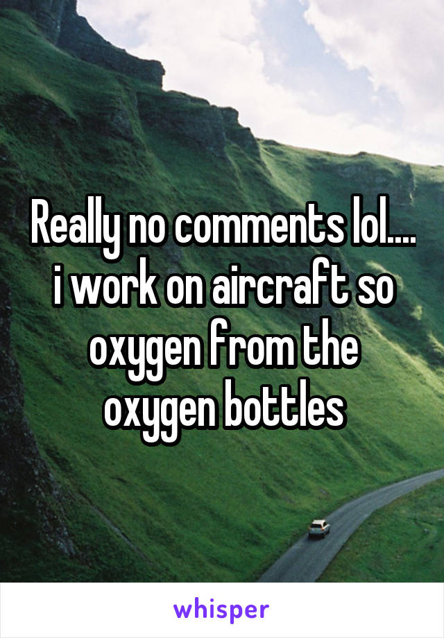 Really no comments lol.... i work on aircraft so oxygen from the oxygen bottles