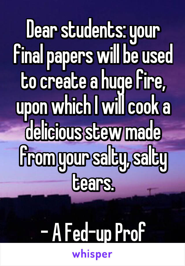 Dear students: your final papers will be used to create a huge fire, upon which I will cook a delicious stew made from your salty, salty tears.

- A Fed-up Prof