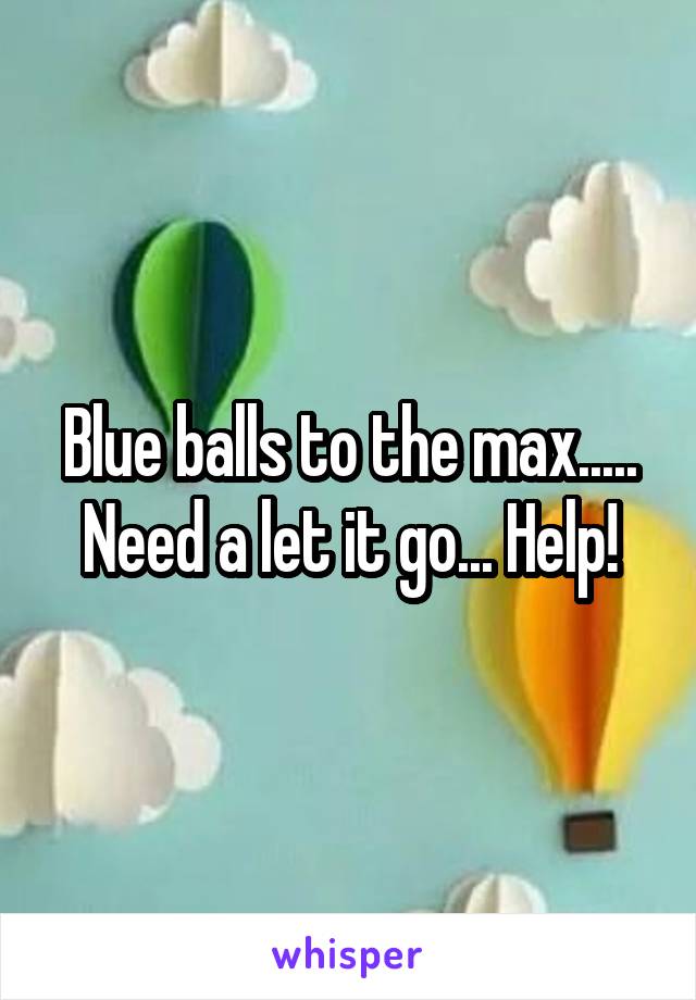 Blue balls to the max..... Need a let it go... Help!