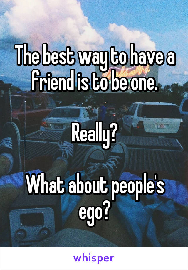 The best way to have a friend is to be one.

Really?

What about people's ego?