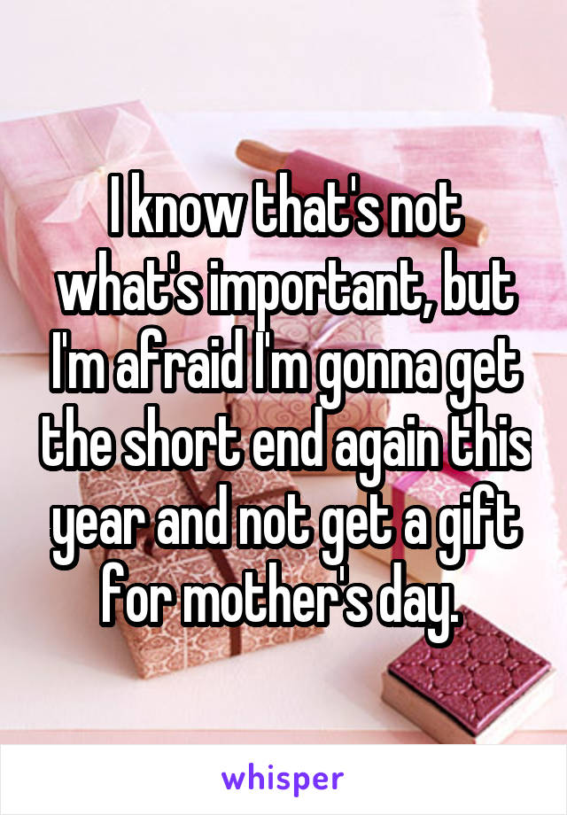 I know that's not what's important, but I'm afraid I'm gonna get the short end again this year and not get a gift for mother's day. 