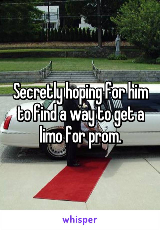 Secretly hoping for him to find a way to get a limo for prom.