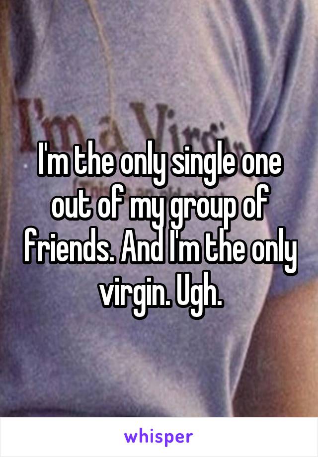 I'm the only single one out of my group of friends. And I'm the only virgin. Ugh.