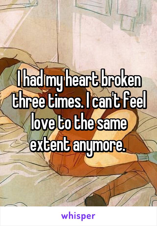 I had my heart broken three times. I can't feel love to the same extent anymore. 