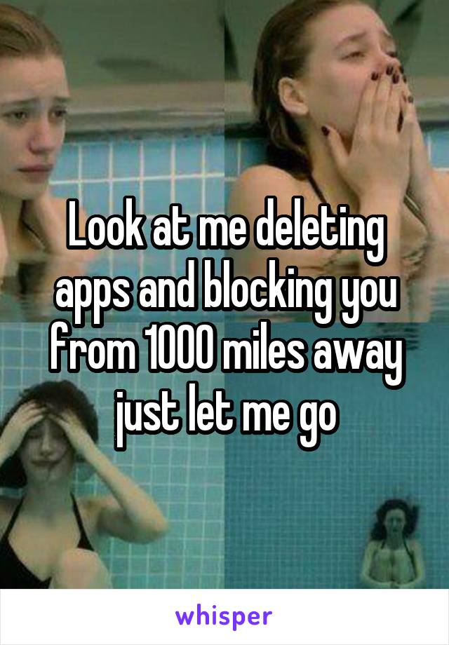 Look at me deleting apps and blocking you from 1000 miles away just let me go