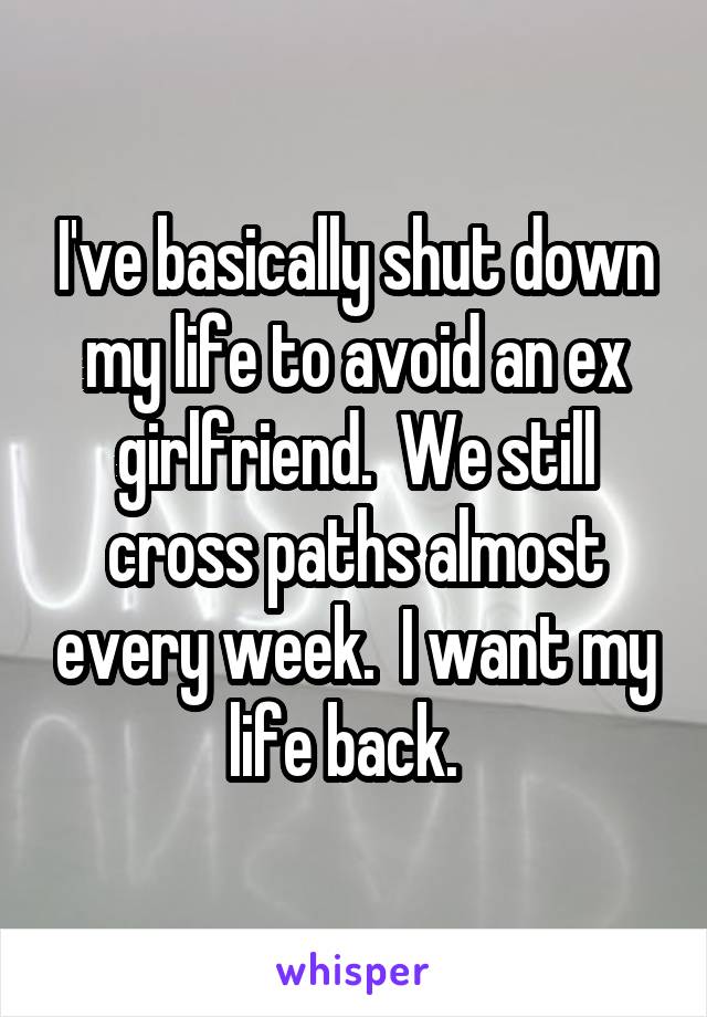 I've basically shut down my life to avoid an ex girlfriend.  We still cross paths almost every week.  I want my life back.  