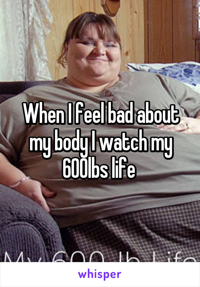 When I feel bad about my body I watch my 600lbs life 