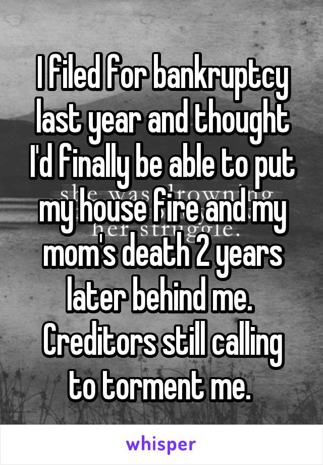 I filed for bankruptcy last year and thought I'd finally be able to put my house fire and my mom's death 2 years later behind me. 
Creditors still calling to torment me. 