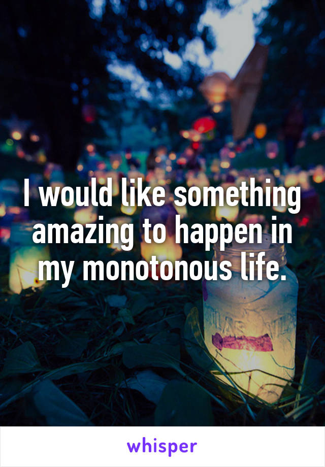 I would like something amazing to happen in my monotonous life.