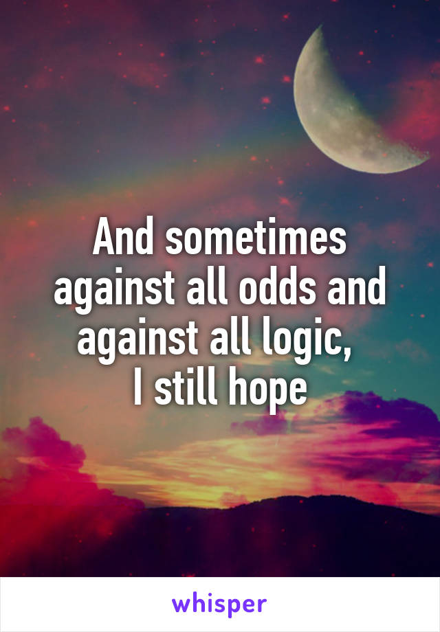 And sometimes against all odds and against all logic, 
I still hope