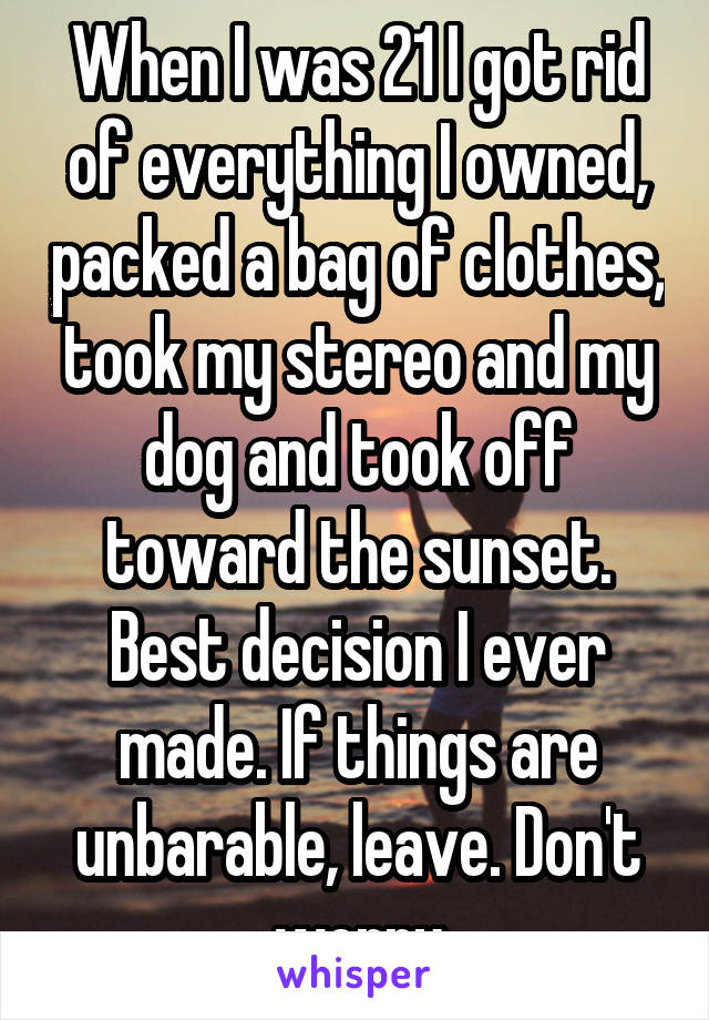 When I was 21 I got rid of everything I owned, packed a bag of clothes, took my stereo and my dog and took off toward the sunset. Best decision I ever made. If things are unbarable, leave. Don't worry