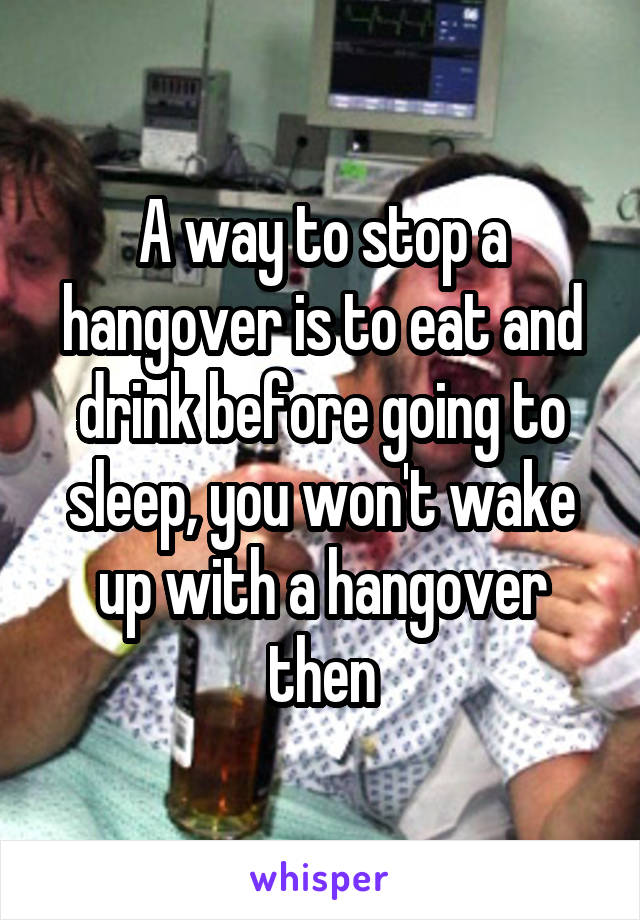 A way to stop a hangover is to eat and drink before going to sleep, you won't wake up with a hangover then