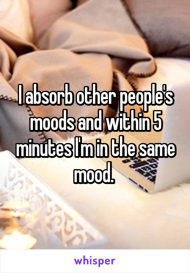 I absorb other people's moods and within 5 minutes I'm in the same mood. 