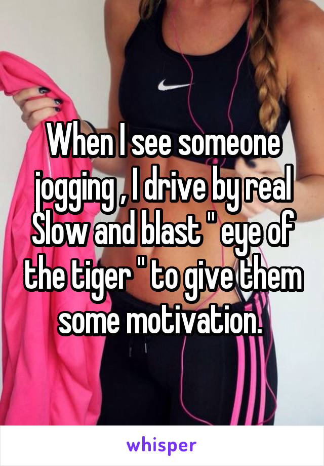 When I see someone jogging , I drive by real
Slow and blast " eye of the tiger " to give them some motivation. 