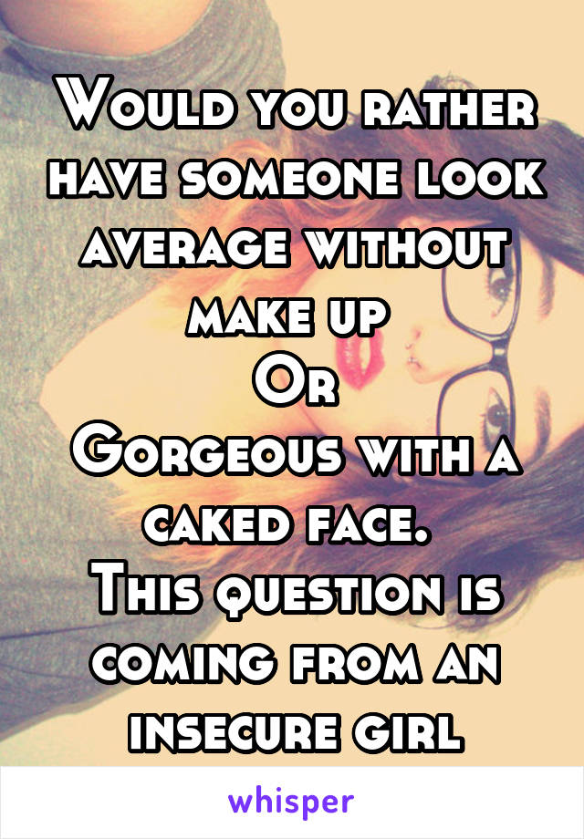 Would you rather have someone look average without make up 
Or
Gorgeous with a caked face. 
This question is coming from an insecure girl