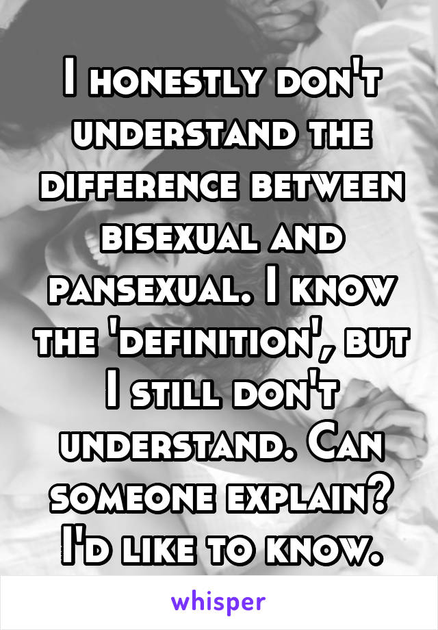 I honestly don't understand the difference between bisexual and pansexual. I know the 'definition', but I still don't understand. Can someone explain? I'd like to know.