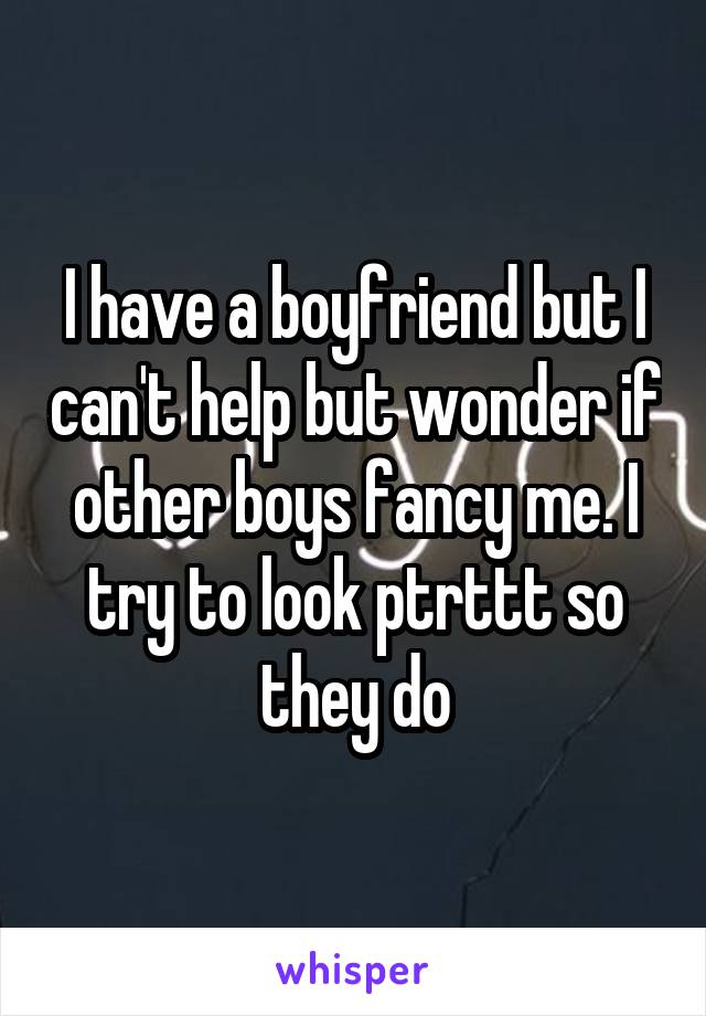 I have a boyfriend but I can't help but wonder if other boys fancy me. I try to look ptrttt so they do