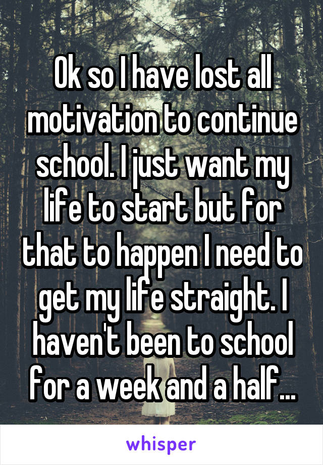 Ok so I have lost all motivation to continue school. I just want my life to start but for that to happen I need to get my life straight. I haven't been to school for a week and a half...