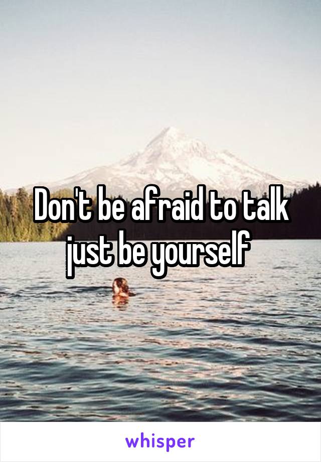 Don't be afraid to talk just be yourself 