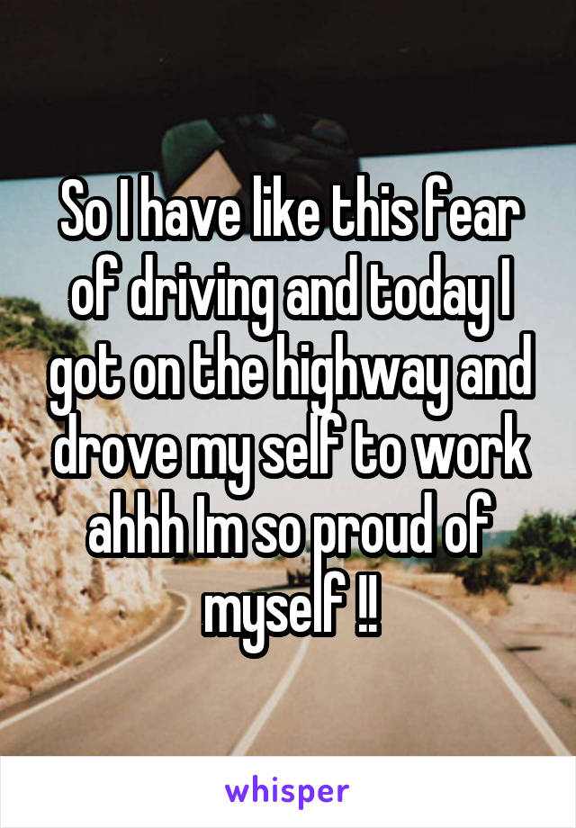 So I have like this fear of driving and today I got on the highway and drove my self to work ahhh Im so proud of myself !!