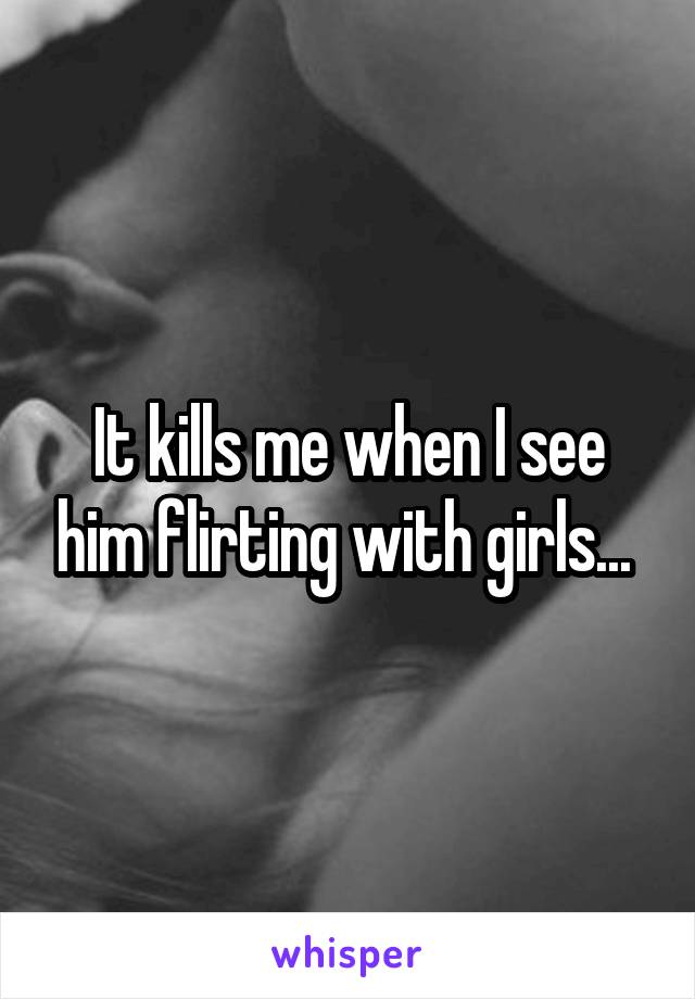 It kills me when I see him flirting with girls... 