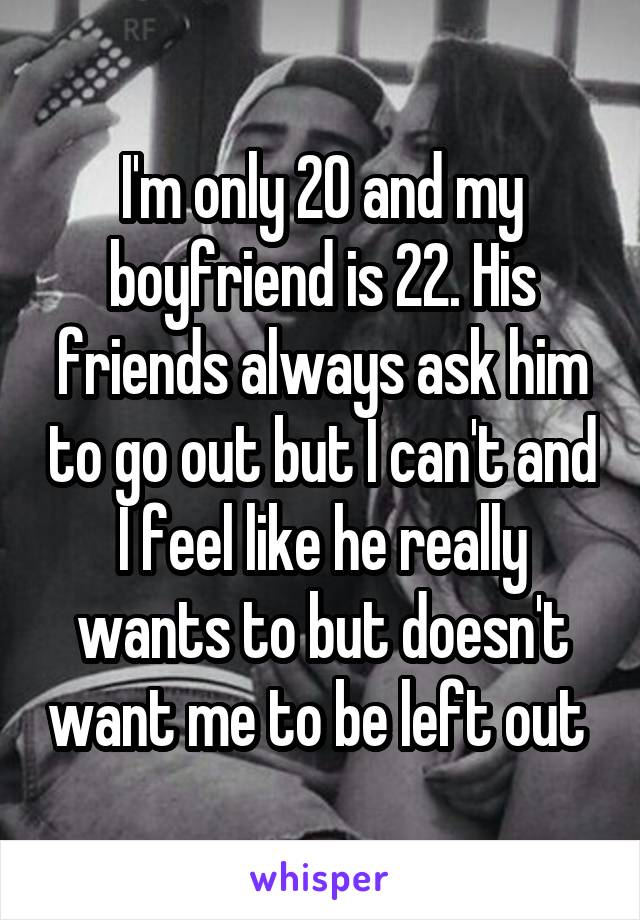 I'm only 20 and my boyfriend is 22. His friends always ask him to go out but I can't and I feel like he really wants to but doesn't want me to be left out 