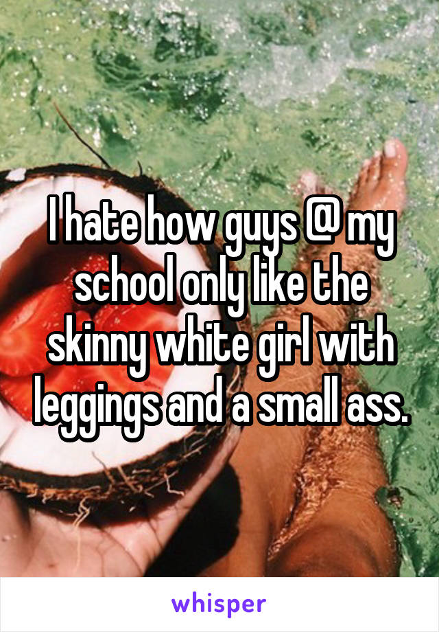 I hate how guys @ my school only like the skinny white girl with leggings and a small ass.