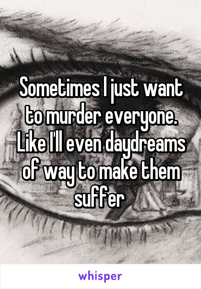 Sometimes I just want to murder everyone. Like I'll even daydreams of way to make them suffer 