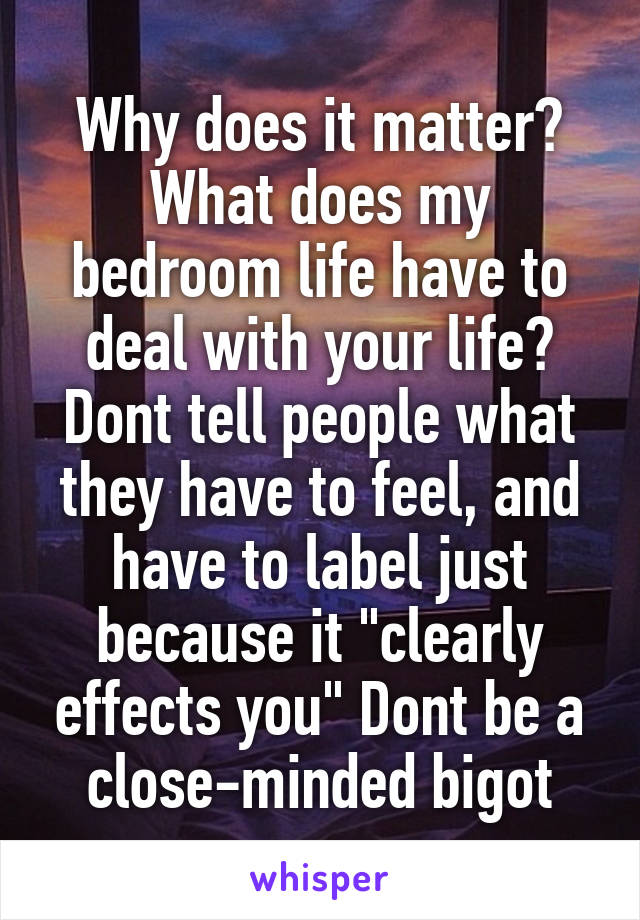 Why does it matter? What does my bedroom life have to deal with your life? Dont tell people what they have to feel, and have to label just because it "clearly effects you" Dont be a close-minded bigot