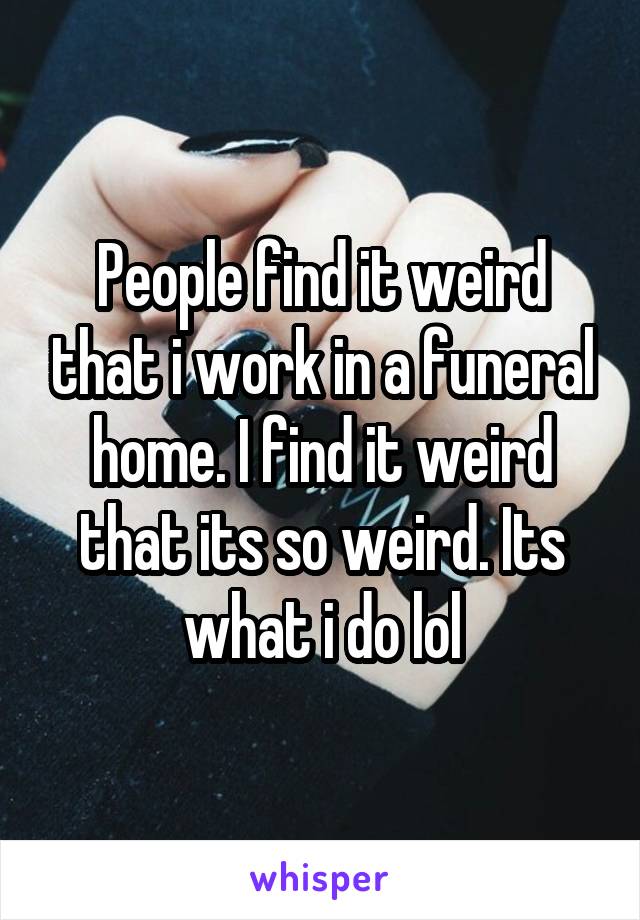 People find it weird that i work in a funeral home. I find it weird that its so weird. Its what i do lol