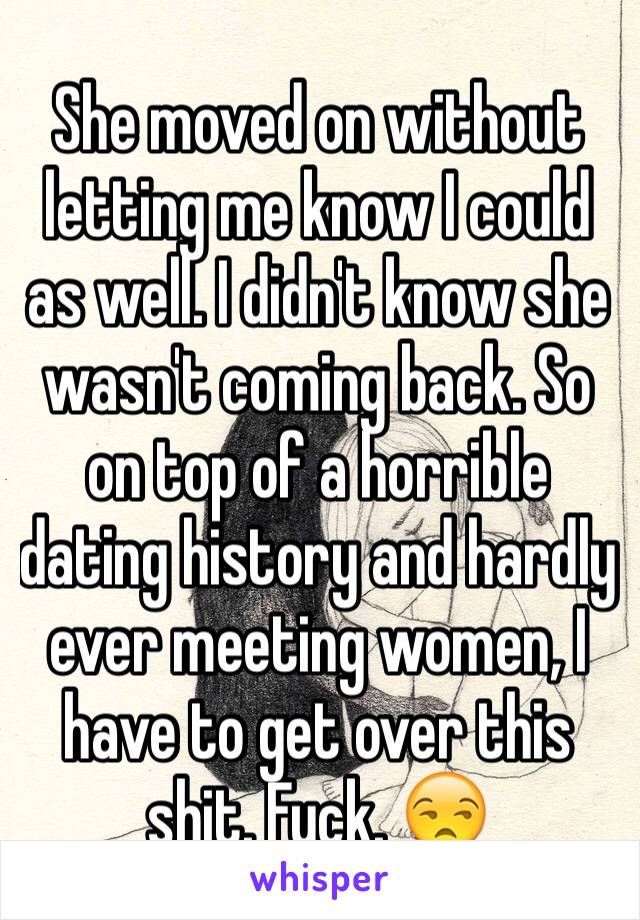 She moved on without letting me know I could as well. I didn't know she wasn't coming back. So on top of a horrible dating history and hardly ever meeting women, I have to get over this shit. Fuck. 😒