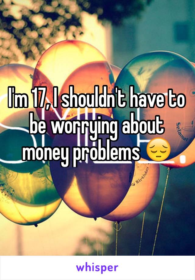 I'm 17, I shouldn't have to be worrying about money problems 😔