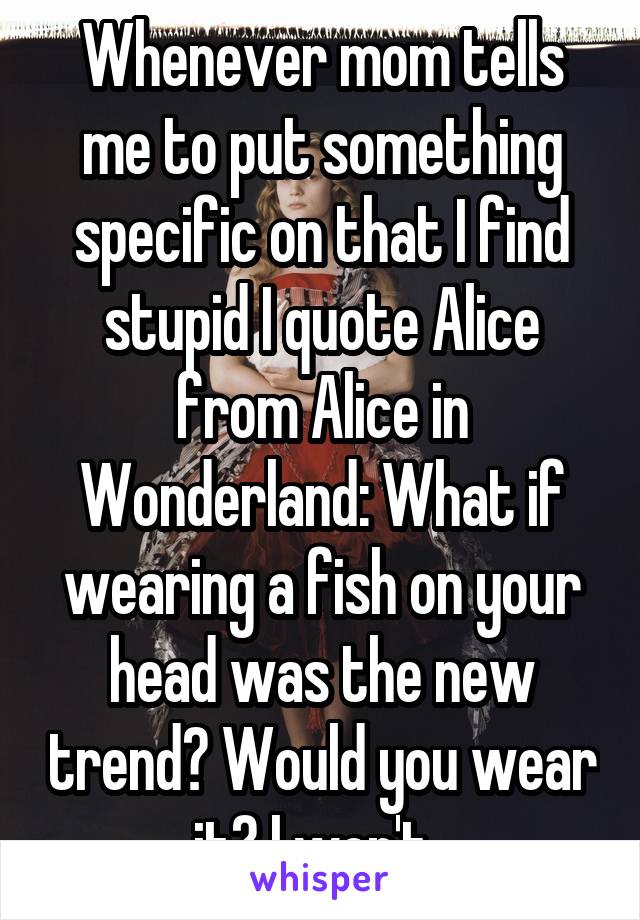 Whenever mom tells me to put something specific on that I find stupid I quote Alice from Alice in Wonderland: What if wearing a fish on your head was the new trend? Would you wear it? I won't. 