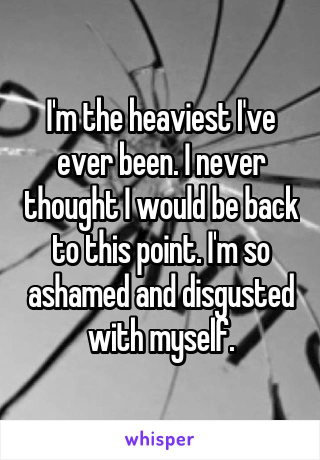 I'm the heaviest I've ever been. I never thought I would be back to this point. I'm so ashamed and disgusted with myself.