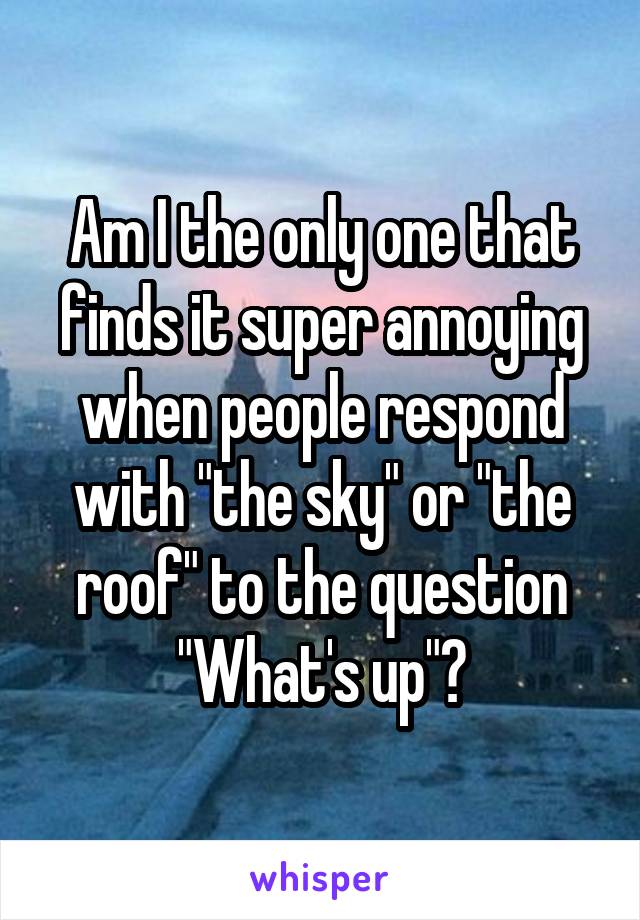 Am I the only one that finds it super annoying when people respond with "the sky" or "the roof" to the question "What's up"?