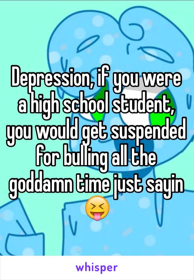 Depression, if you were a high school student, you would get suspended for bulling all the goddamn time just sayin 😝