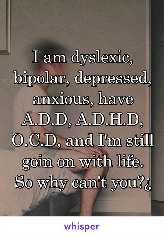 I am dyslexic, bipolar, depressed, anxious, have A.D.D, A.D.H.D, O.C.D, and I'm still goin on with life. So why can't you?¿