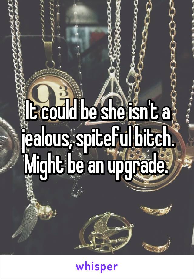 It could be she isn't a jealous, spiteful bitch. Might be an upgrade. 