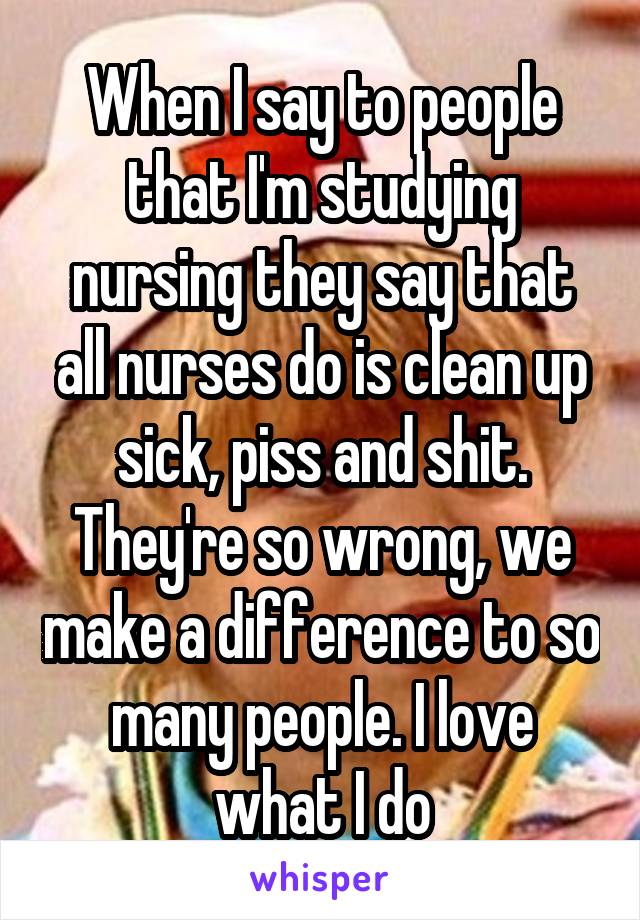 When I say to people that I'm studying nursing they say that all nurses do is clean up sick, piss and shit. They're so wrong, we make a difference to so many people. I love what I do