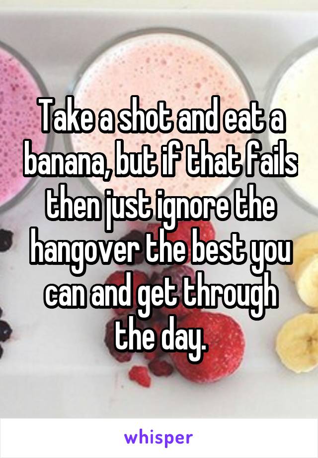 Take a shot and eat a banana, but if that fails then just ignore the hangover the best you can and get through the day.