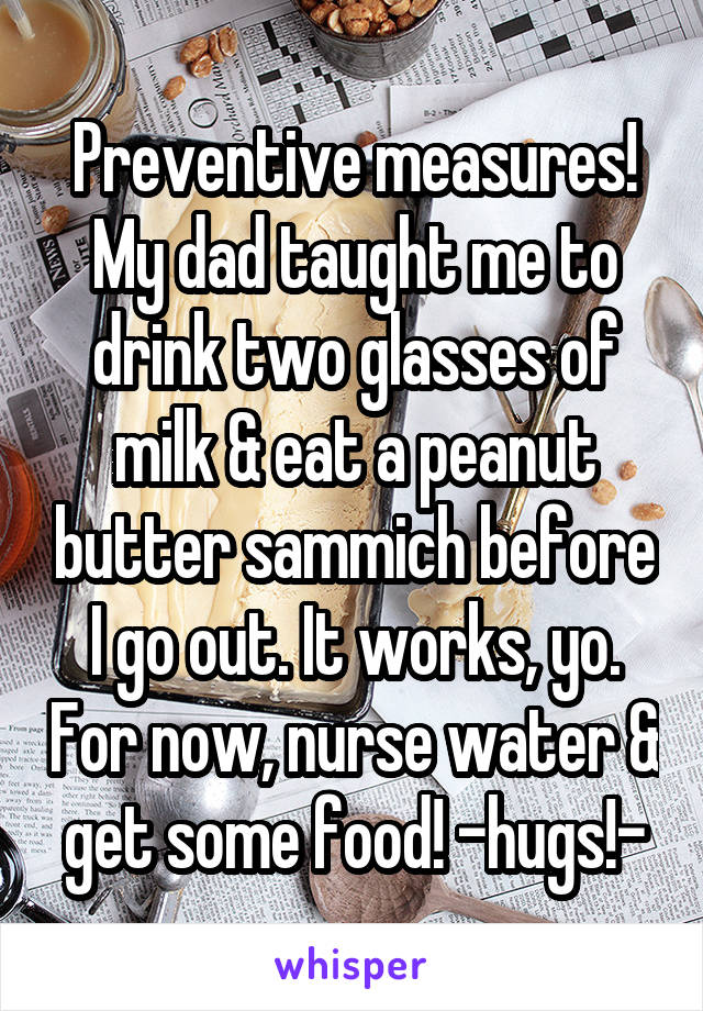 Preventive measures! My dad taught me to drink two glasses of milk & eat a peanut butter sammich before I go out. It works, yo. For now, nurse water & get some food! -hugs!-