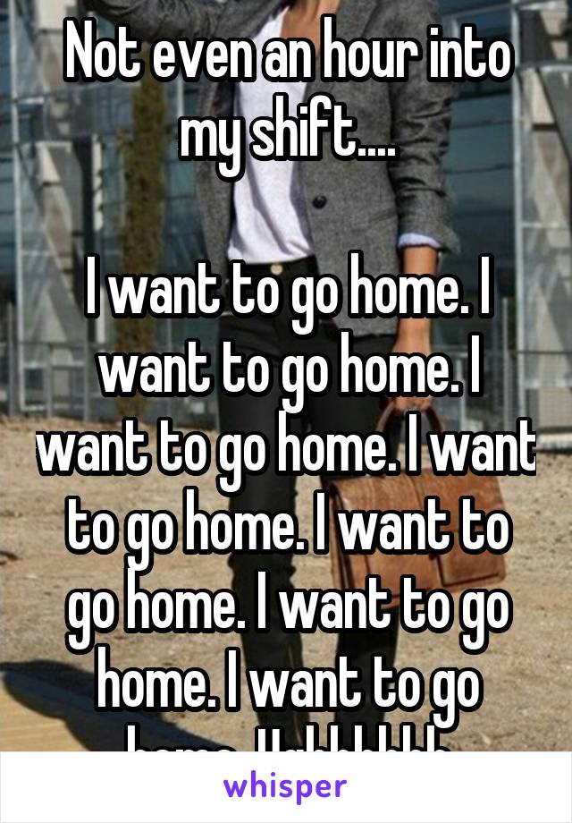 Not even an hour into my shift....

I want to go home. I want to go home. I want to go home. I want to go home. I want to go home. I want to go home. I want to go home. Ughhhhhh