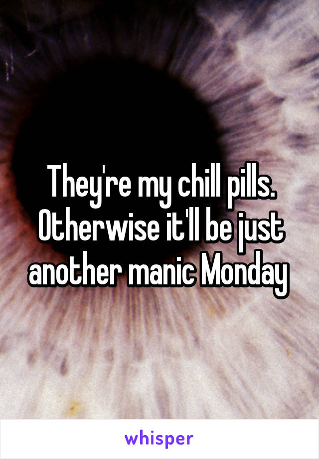 They're my chill pills. Otherwise it'll be just another manic Monday 