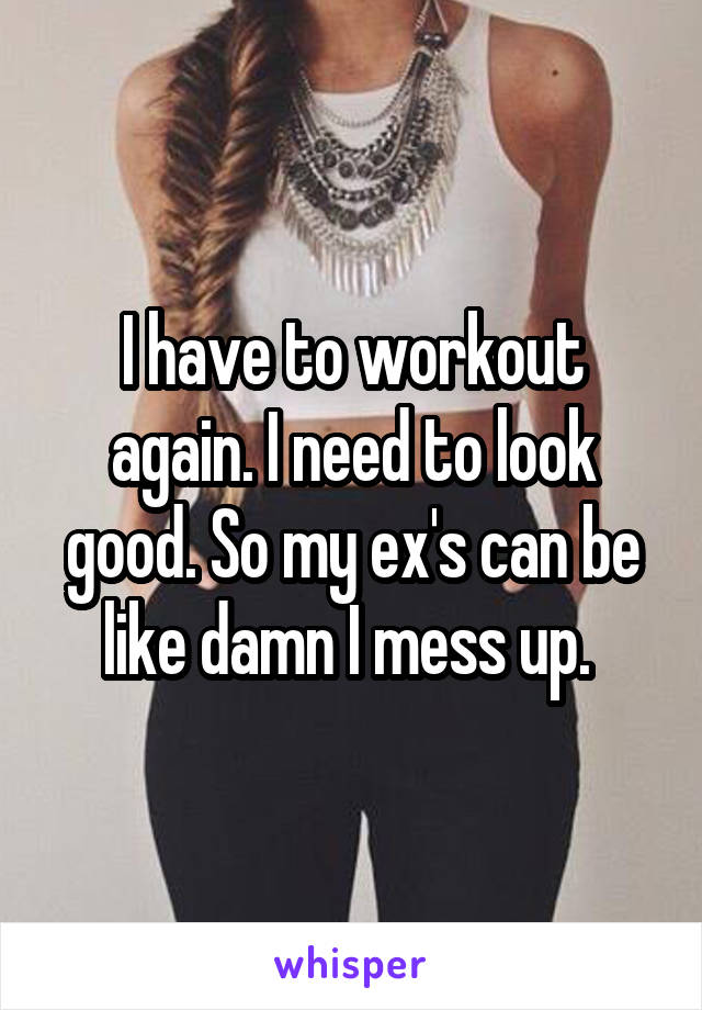 I have to workout again. I need to look good. So my ex's can be like damn I mess up. 