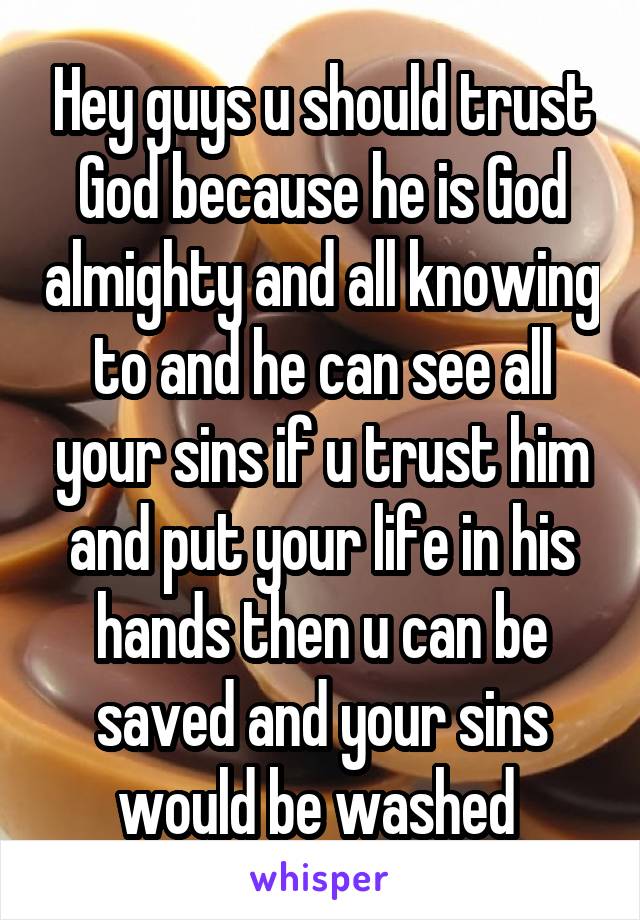 Hey guys u should trust God because he is God almighty and all knowing to and he can see all your sins if u trust him and put your life in his hands then u can be saved and your sins would be washed 