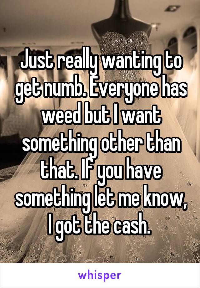 Just really wanting to get numb. Everyone has weed but I want something other than that. If you have something let me know, I got the cash. 