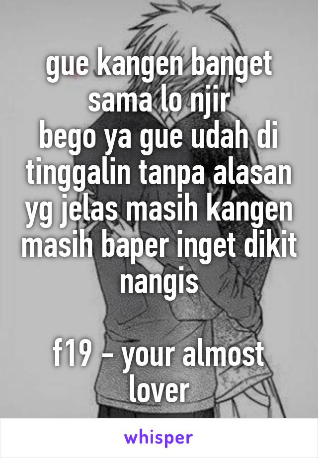 gue kangen banget sama lo njir
bego ya gue udah di tinggalin tanpa alasan yg jelas masih kangen masih baper inget dikit nangis

f19 - your almost lover