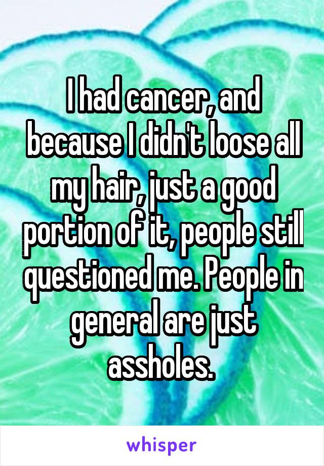 I had cancer, and because I didn't loose all my hair, just a good portion of it, people still questioned me. People in general are just assholes. 