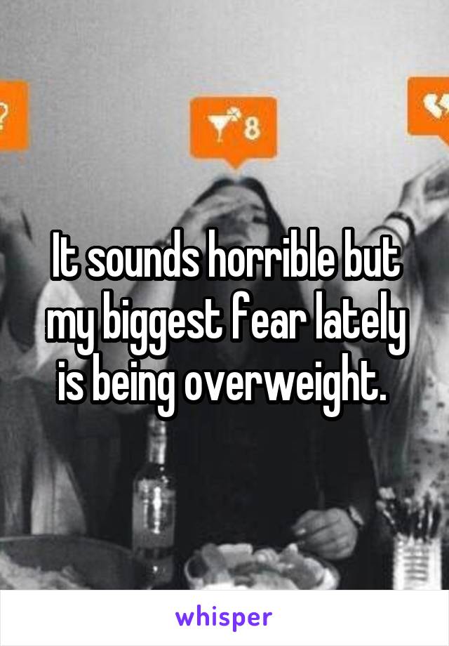 It sounds horrible but my biggest fear lately is being overweight. 